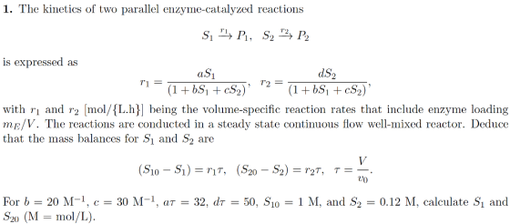 1. The kinetics of two parallel enzyme-catalyzed reactions r1 is expressed as aS dS2 with rı and r2 mol/L.h being the volume-specific reaction rates that include enzyme loading mE/V. The reactions are conducted in a steady state continuous flow well-mixed reactor. Deduce that the mass balances for Sı and S2 are U0 For b 20 M-1, c- 30 M-1, aT-32, dr50, S1o-1 M, and S20.12 M, calculate Si and S20 (M-mol/L). H.9520