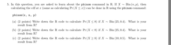5. In this question, you are asked to learn about the pbinom command in R. If X ~Bin (n.p), then calculating the cdf at r (same as caing Pr (X S) can be done in R using the pbinom command: pbinom(x, n, p) (a) (2 points) Write down the R code to calculate Pr (X 8) if XBin (25,0.4). What is your result from R? result from R? result from R? (b) (2 points) Write down the R code to calculate Pr (X <8) if XBin (25,0.4). What is your (c) (2 points) Write down the R code to calculate Pr (X2 8) if XBin (10,0.5). What is your