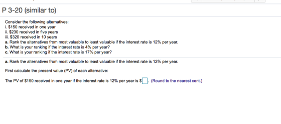 P 3-20 (similar to) Consider the following alternatives: i. $150 received in one year ii. $230 received in five years ili. $320 received in 10 years a. Rank the alternatives from most valuable to least valuable if the interest rate is 12% per year. b, what is your ranking if the interest rate is 4% per year? C. What is your ranking if the interest rate is 17% per year? a. Rank the alternatives from most valuable to least valuable if the interest rate is 12% per year. First calculate the present value (PV) of each alternative: The PV of $150 received in one year if the interest rate is 12% per year is $ Round to the nearest cent.