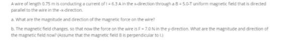 A wire of length 0.75 m is conducting a current of 1 = 6.3 A in the x-direction through a B = 5.0-T uniform magnetic field th