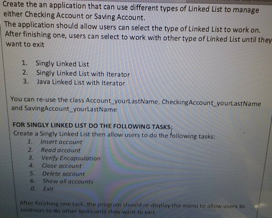 Create the an application that can use different types of Linked List to manage either Checking Account or Saving Account. The application should allow users can select the type of Linked List to work on. After finishing one, users can select to work with other type of Linked List until they want to exit Singly Linked List Singly Linked List with Iterator Java Linked List with Iterator 1. 2. 3. You can re-use the class Account yourLastName, CheckingAccount_yourLastName and SavingAccount yourLastName FOR SINGLY LINKED LIST DO THE FOLLOWING TASKS Create a Singly Linked List then allow users to do the following tasks: 1. Insert account 2. Read account 3. Verify Encapsulation 4. Close account 5. Delete account 6. Show all accounts 0. Exit After finishing one task, the program should re-display the menu to allow users to continue to do other tasks until they want to exit