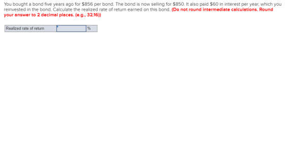 You bought a bond five years ago for $856 per bond. The bond is now selling for $850. It also paid $60 in interest per year, which you reinvested in the bond. Calculate the realized rate of return earned on this bond. (Do not round intermediate calculations. Round your answer to 2 decimal places. (e.g., 32.16) Realized rate of return