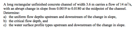 A long rectangular unfinished concrete channel of width 3.6 m carries a flow of 14 m/s, with an abrupt change in slope from 0.0019 to 0.0180 at the midpoint of the channel. Determine: a) the uniform flow depths upstream and downstream of the change in slope, b) the critical flow depth, and c) the water surface profile types upstream and downstream of the change in slope.