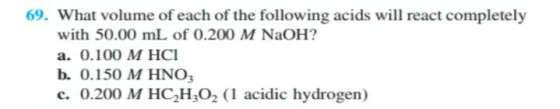 69. What volume of each of the following acids will react completely with 50.00 mL of 0.200 M NaOH? a. 0.100 M HCI b. 0.150 M
