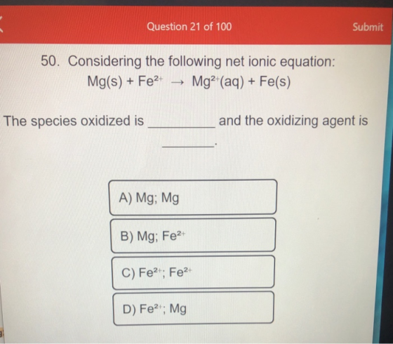 Question 21 of 100 Submit 50. Considering the following net ionic equation: Mg(s) + Fe2+ Mg2+(aq) + Fe(s) -> The species oxid