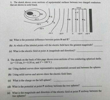 1· The sketch shows cross sections of equipotential surfaces between two charged conductors that are shown in solid black 20V 40 V (a) What is the potential difference between points B and E? (b) At which of the labeled points will the electric field have the greatest magnitude? (c) what is the electric field at point A (magnitude and direction)? 2. The sketch on the back of this page shows cross sections of two conducting spherical sbells. (a -5.0 cm, b-0.50 m, and V- 100 V) (a) Using dasbed curves draw representative equipotentials around and between the spheres. (b) Using solid curves and arrows draw the electric field lines. (e) What is the charge on the left sphere? (d) What is the potential at point P midway between the two spheres? (e) What is the magnitude and directin of the electric field at point P midway two spheres?