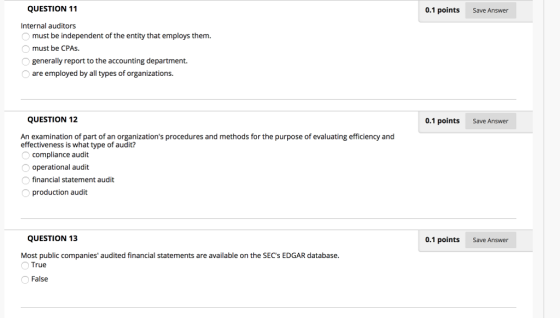 QUESTION 11 0.1 points Save Answer Internal auditors must be independent of the entity that employs them. must be CPAs. generally report to the accounting department. are employed by all types of organizations. QUESTION 12 0.1 points Save Answer An examination of part of an organizations procedures and methods for the purpose of evaluating efficiency and effectiveness is what type of audit? compliance audit operational audit financial statement audit O production audit QUESTION 13 0.1 points Save Answer Most public companies audited financial statements are available on the SECs EDGAR database. True False