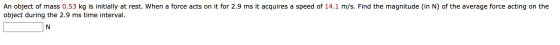 An object of mass 0.53 kg is initially at rest. When a force acts on it for 2.9 ms it acquires a speed of 14.1 m/s. Find the