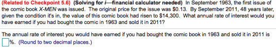 (Related to Checkpoint 5.6) (Solving for financial calculator needed) In September 1963, the first issue of the comic book X-MEN was issued. The original price for the issue was $0.13. By September 2011, 48 years later, given the condition its in, the value of this comic book had risen to $14,300. What annual rate of interest would you have earned if you had bought the comic in 1963 and sold it in 2011? The annual rate of interest you would have earned if you had bought the comic book in 1963 and sold it in 2011 is %. (Round to two decimal places.)
