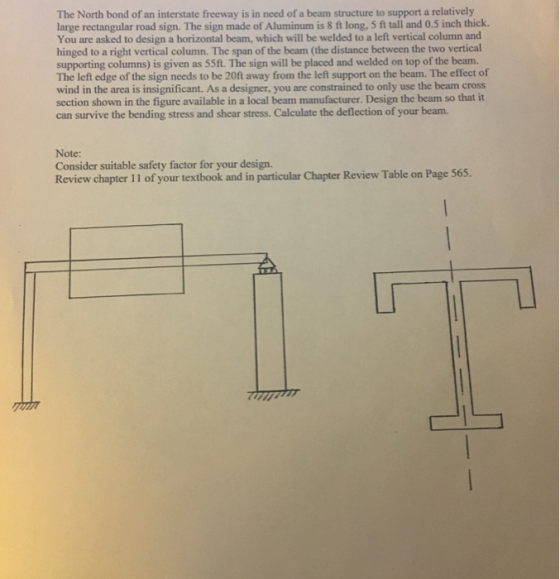 The North bond of an interstate freeway is in need of a beam structure to support a relatively large rectangular road sign. The sign made of Aluminum is 8 ft long, 5 ft tall and 0.5 inch thick. You are asked to design a horizontal beam, which will be welded to a left vertical column and hinged to a right vertical column. The span of the beam (the distance between the two vertical supporting columns) is given as 55ft. The sign will be placed and welded on top of the beam. The left edge of the sign needs to be 20ft away from the left support on the beam. The effect of wind in the area is insignificant. As a designer, you are constrained to only use the beam cross section shown in the figure available in a local beam manufacturer. Design the beam so that it can survive the bending stress and shear stress. Calculate the deflection of your beam. Note: Consider suitable safety factor for your design. Review chapter 11 of your textbook and in particular Chapter Review Table on Page 565
