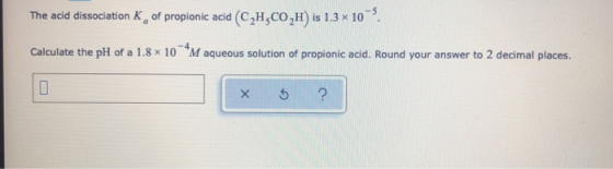 The acid dissociation of propionic acid (C,H,CO2H) is 1.3 x 10 . Calculate the pH of a 1.8 x 10 M aqueous solution of propion