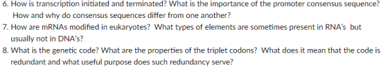 6. How is transcription initiated and terminated? What is the importance of the promoter consensus sequence? 7. How are mRNAs modified in eukaryotes? What types of elements are sometimes present in RNAs but 8. What is the genetic code? What are the properties of the triplet codons? What does it mean that the code is How and why do consensus sequences differ from one another? usually not in DNAs? redundant and what useful purpose does such redundancy serve?