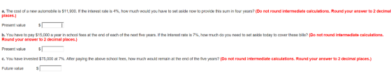 a. The cost of a new automobile is $11,900 lf he interest rate is 4%, how much would you have to set aside now to provide this sum in four years? Do not round intermediate calculations. Round your answer to 2 decimal places.) Present value b, You have to pay $15,000 a year in school fees at the end of each of the next five years. If the Interest rate is 7%, how much do you need to set aside today to cover these bills? (Do not round intermediate calculations. Round your answer to 2 decimal places.) Present value c. You have invested $75,000 at 7%. After paying the above school fees, how much would remain at the end of the five years? (Do not round intermediate calculations. Round your answer to 2 decimal places.) Future value