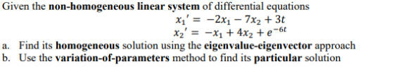 Given the non-homogeneous linear system of differential equations Xi = -2x1 – 7x2 + 3t xz = -X1 + 4x2 + e-6 a. Find its hom