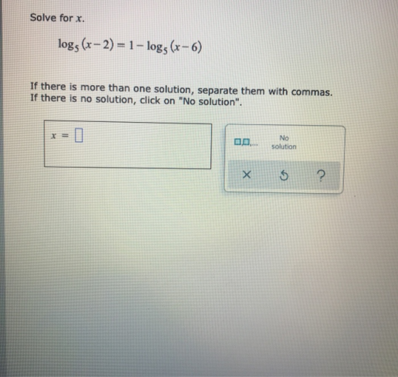 Solve for x. logs (x - 2) = 1 - logs (r-6) If there is more than one solution, separate them with commas. If there is no solu