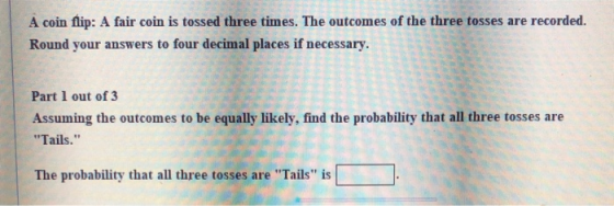 A coin flip: A fair coin is tossed three times. The outcomes of the three tosses are recorded. Round your answers to four dec