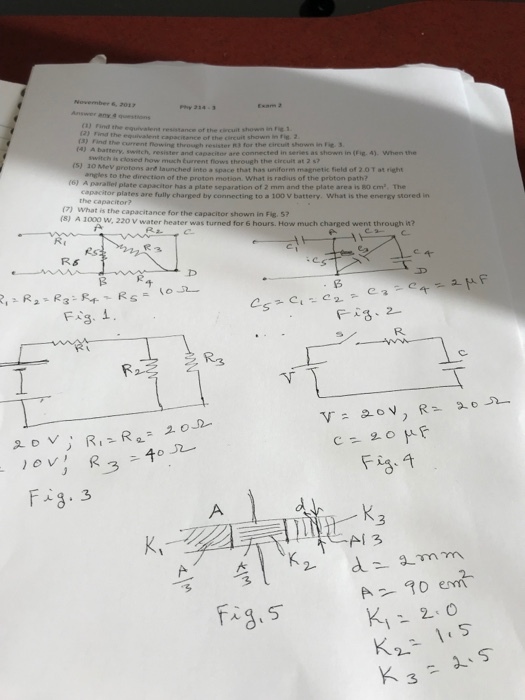 November 6, 2017 (3) Find (3) Find (s) 10 Mev the equivalent resistance of the circuit shown in rie 1 in Fie. 2 the current owing through resister R3 for the circuit shows in Fie tery, switch, resister and capacitor are connected in series as shown in (Fig. 4). when the is closed how much Eurrent flows through the circuit at 2 s7 protons are launched into pace that has uniform magnetic field of 2.0 T at right angles to the direction of the proton motion. What is radius of the proton path? (6) A naraliel plate capacitor has a plate separation of 2 mm and the plate area is 80 cm. The capacitor plates are fully charged by connecting to a 100 V battery. What is the enersy stored in (7) What is the capacitance for the capacitor shown in Fig. 5? (s) A 1000 w, 220 V water heater was turned for 6 hours. How much charged went through it? R& Fs. i R. K, AI 3 3