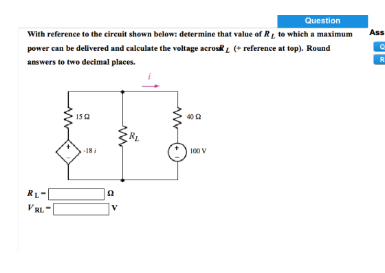 Question Ass With reference to the circuit shown below: determine that value of Ri to which a maximum power can be delivered and calculate the voltage acrosk i (+ reference at top). Round answers to two decimal places 40Ω 15 Ω +〉-18 i 100 V RL= VRL =
