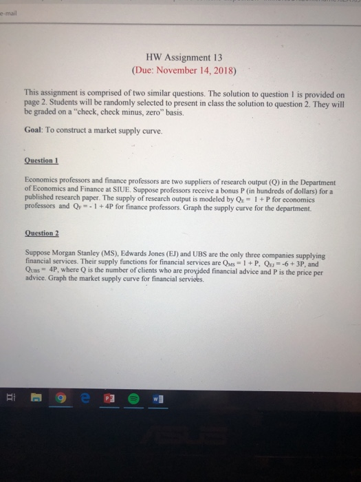 e-mail HW Assignment 13 (Due: November 14, 2018) This assignment is comprised of two similar questions. The solution to question 1 is provided on page 2. Students will be randomly selected to present in class the solution to question 2. They will be graded on a check, check minus, zero basis. Goal: To construct a market supply curve Question 1 Economies professors and finance professors are two suppliers of research output (Q) in the Department of Economics and Finance at SIUE. Suppose professors receive a bonus P (in hundreds of dollars) for a published research paper. The supply of research output is modeled by Qs-1+P for economics professors and Q--1+4P for finance professors. Graph the supply curve for the department. Question 2 Suppose Morgan Stanley (MS), Edwards Jones (EJ) and UBS are the only three companies supplying financial services. Their supply functions for financial services are QMs 1+P, Q-6+ 3P, and Ques 4P, where Q is the number of elients who are provided financial advice and P is the price per advice. Graph the market supply curve for financial services.