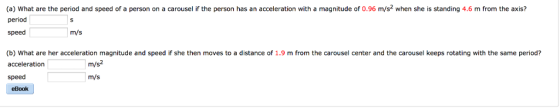 (a) what are the period and speed of a person on a carousel if the person has an acceleration with a magnitude of o.96 m/s2 when she is standing 4.6 m from the axis? period speed m/s (b) What are her acceleration magnitude and speed if she then moves to a distance of 1.9 m from the carousel center and the carousel keeps rotating with the same period? m/s acceleration speed m/s