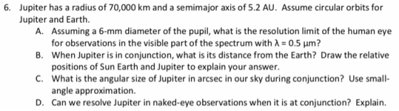 6. Jupiter has a radius of 70,000 km and a semimajor axis of 5.2 AU. Assume circular orbits for Jupiter and Earth. A. Assumin
