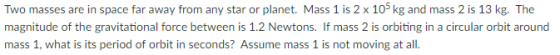 Two masses are in space far away from any star or planet. Mass 1 is 2 x 105 kg and mass 2 is 13 kg. The magnitude of the gravitational force between is 1.2 Newtons. If mass 2 is orbiting in a circular orbit around mass 1, what is its period of orbit in seconds? Assume mass 1 is not moving at all.