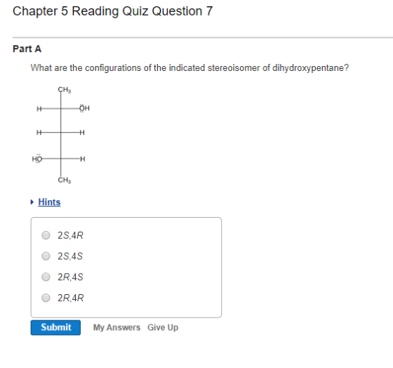 Chapter 5 Reading Quiz Question 7 What are the configurations of the indicated stereoisomer of dihydroxypentane? CH 3 OH HO CH3 Hints O 2S,4R O 2S,4S O 2R,4S O 2R,4R Submit My Answers Give Up