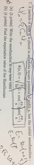 7. A particle of mass m is placed in aninfnite square potential of width a, has the initial wavefunction: 1 + cos ))in(29 (a) (5 points) Write the wavefunction at any later time (b) (5 points) Find the expectation value of the Hamiltonian