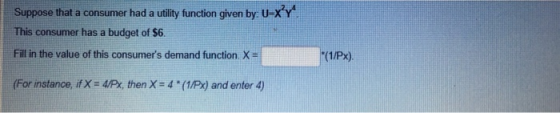 Suppose that a consumer had a utility function given by U-XY This consumer has a budget of $6. Fill in the value of this consumers demand function. X (For instance, if X = 4px, then X = 4 * (1/Px) and enter 4)