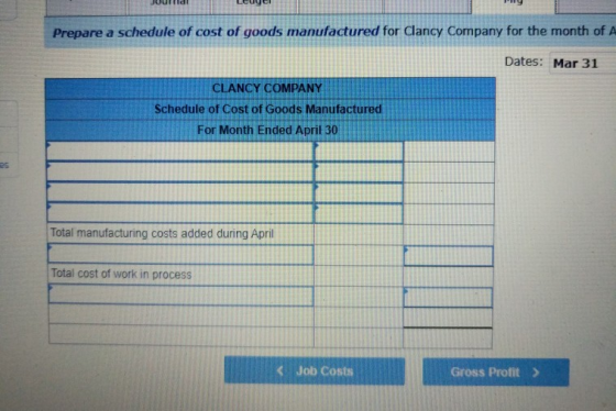 Prepare a schedule of cost of goods manufactured for Clancy Company for the month of A Dates: Mar 31 CLANCY COMPANY Schedule