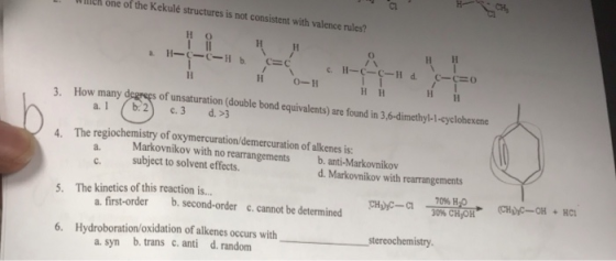 Wllleh one of the Kekulé structures is not consistent with valence rules? но 0-11 3. How many degeęs un of unsaturation (double bond equivalents) are found in 3,6-dimethyl-1-cyclohexene The regiochemistry of oxymercuration/demercuration of alkenes is Markovnikov with no rearrangements 4. a. b. anti-Markovnikov c. subject to solvent effects. a. first-order b. second-order c.cannot be determined a. syn b. trans c. anti d. random d. Markovnikov with rearrangements The kinetics of this reaction is -300% 5· Hip-a c, cannot be determined 6. Hydroboration/oxidation of alkenes occurs withstereochemistry