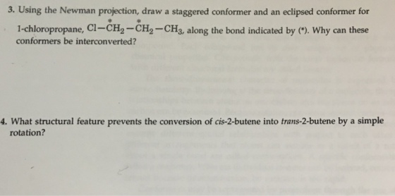 3. Using the Newman projection, draw a staggered conformer and an eclipsed conformer for 1-chloropropane, CI-CH CH CH along the bond indicated by Why can these 3, conformers be interconverted? 4. What structural feature prevents the conversion of cis-2-butene into trans-2-butene by a simple rotation?