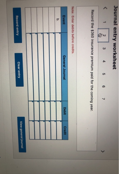 Journal entry worksheet < 1 2 3 4 5 6 7 Record the $360 insurance premium paid for the coming year. Note: Enter debits before