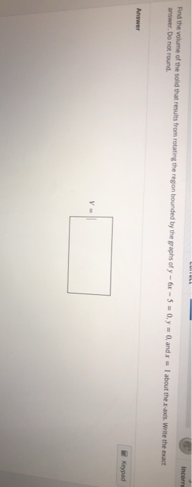 Incorre Find the volume of the solid that results from rotating the region bounded by the graphs of y - 6x - 5 = 0, y = 0, an
