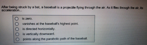 After being struck by a bat, a baseallis a projectle fying through the air. As it fies through the air, its acceleration... O is zero O vanishes at the baseballs highest point. O is directed horizontally. O is vertically downward O points along the parabolic path of the basebal
