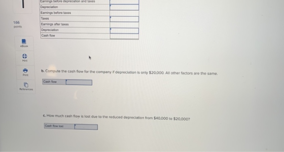 Earrings before depreciation and taxes Earnings before taxes Taxes Earmings after taxes 166 points Cash Bow Hnt b. Compute the cash flow for the c ompany if depreclation is only $20,000. All other factors are the same. Print Cash flow c. How much cash flow ls lost due to the reduced depreciation from $40,000 to $20,0007 Cash tow lost