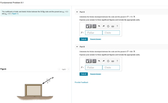 Fundamental Problem 8.1 The coefficients of static and kinetic friction betreen the 50-kg crate and the ground are p, 0.3 and / 0 2 (Figure 1) Part A Determine the triction developed between the crate and the ground P-170 N Express your answer to three significant figures and include the appropriate units. HA FValue Units Submit Renuest Answer ▼ Part B Determine the friction developed between the crate and the ground it P- 600 N Express your answer to three significant figures and include the appropriate units. F= I value Units Figure 1 of 1 Submit 4 Provide Feedback