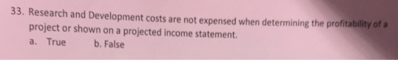 33. Research and Development costs are not expensed when determining the profitability of a project or shown on a projected income statement. a. True b. False
