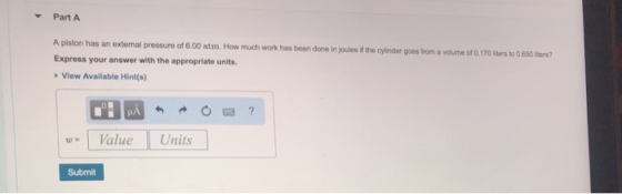 Part A A piston has an external pressure of 6.00 atm. How much work has been done in joules if the cylinder goes trom a volume of d1 f 70 Iiners to 0.650 liters? Express your answerunits View Available Hint(s) w Value Units Submit