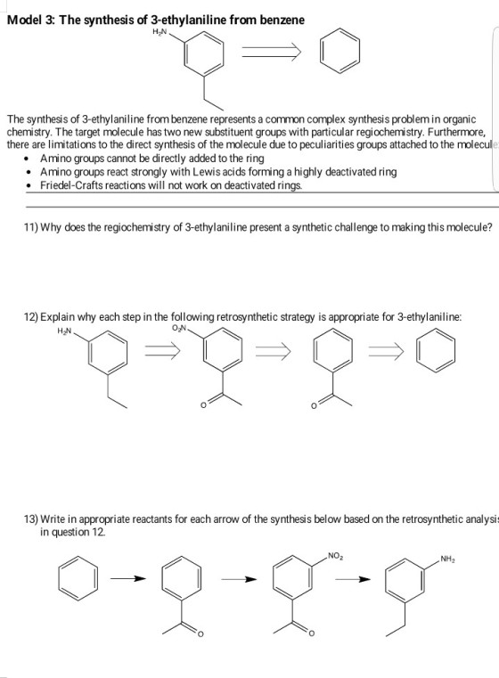 Model 3: The synthesis of 3-ethylaniline from benzene The synthesis of 3-ethylaniline from benzene represents a common complex synthesis problem in organic chemistry. The target molecule has two new substituent groups with particular regiochemistry. Furthermore, there are limitations to the direct synthesis of the molecule due to peculiarities groups attached to the molecule Amino groups cannot be directly added to the ring · Amino groups react strongly with Lewis acids forming a highly deactivated ring Friedel-Crafts reactions will not work on deactivated rings. 11) Why does the regiochemistry of 3-ethylaniline present a synthetic challenge to making this molecule? 12) Explain why each step in the following retrosynthetic strategy is appropriate for 3-ethylaniline H2N O2N 0 13) Write in appropriate reactants for each arrow of the synthesis below based on the retrosynthetic analysi in question 12. NO2 NH2