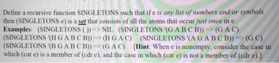 Define a recursive function SINGLETONS such that if e is any list of numbers and/or symbols then (SINGLETONS e) is a set that consists of all the atoms that occur just once in e. Examples: (SINGLETONS ( ))-> NIL (SINGLETONS (G A B C B))-> (G A C) SINGLETONS (H G ABCB))(HGAC) (SINGLETONS (AGABC B)) (G C) SINGLETONS (B GA BCB))(GAC) [Hint: When e is nonempty, consider the case in which (car e) is a member of (cdr e), and the case in which (car e) is not a member of (edr e).]