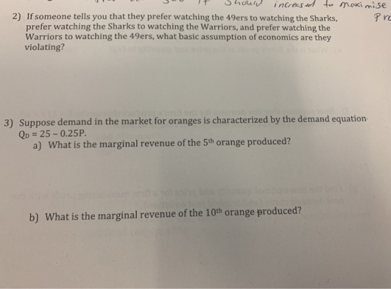2) If someone tells you that they prefer watching the 49ers to watching the Sharks, ro prefer watching the Sharks to watching the Warriors, and prefer watching the Warriors to watching the 49ers, what basic assumption of economics are they violating? 3) Suppose demand in the market for oranges is characterized by the demand equation QD 25-0.25P. a) What is the marginal revenue of the 5th orange produced? b) What is the marginal revenue of the 10th orange produced?
