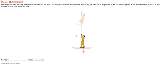 Chapter 06, Problem 53 Starting from rest, a 98-kg firefighter slides down a fire pole. The average frictional force everted