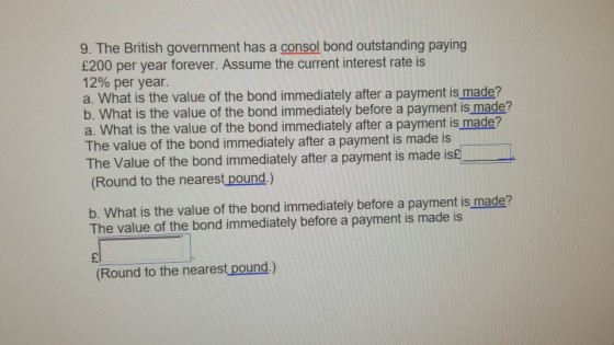 9. The British government has a consol bond outstanding paying £200 per year forever. Assume the current interest rate is 12% per year a. What is the value of the bond immediately after a payment is made? b. What is the value of the bond immediately before a payment is made? a. What is the value of the bond immediately after a payment is made? The value of the bond immediately after a payment is made is The Value of the bond immediately after a payment is made is£ Round to the nearest pound.) b. What is the value of the bond immediately before a payment is made? The value of the bond immediately before a payment is made is (Round to the nearest pound.)