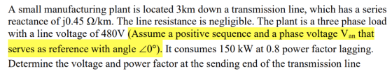 A small manufacturing plant is located 3km down a transmission line, which has a series reactance ofj045 Ω/km. The line resistance is negligible. The plant is a three phase load with a line voltage of 480V (Assume a positive sequence and a phase voltage Van that serves as reference with angle 0°). It consumes 150 kW at 0.8 power factor lagging. Determine the voltage and power factor at the sending end of the transmission line
