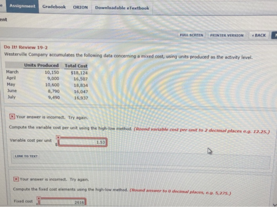 Assignment Gradebook ORION Downloadable eTextbook ent FULL SCREEN PRINTER VERSION BACK Do It! Review 19-7 Westerville Company accumulates the following data concerning a mixed cost, using units produced as the activity level. March April May June July Units Produced Total Cost 10,150 $18,124 9,000 16,507 10,600 18,834 16,047 9,490 16,937 8,790 Your answer is incorrect. Try again. Compute the variable cost per unit using the high-low method. (Round variable cost per unit to 2 decimal places varlable cost per unit to 2 decimal places e.g 12.25.) Variable cost per unit5 1.53 LINK TO TEXT Your answer is incorrect. Try again. Compute the fixed cost elements using the high-low method. (Round answer to o decimal Fixed cost 2616