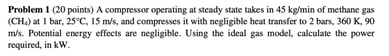 Problem 1 (20 points) A compressor operating at steady state takes in 45 kg/min of methane gas (CH4) at 1 bar, 25°C, 15 m/s,