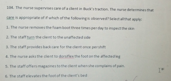 104. The nurse supervises care of a client in Bucks traction. The nurse determines that care is appropriate of if which of t