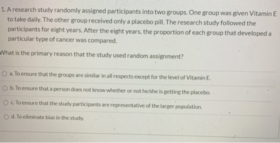 1. A research study randomly assigned participants into two groups. One group was given Vitamin E to take daily. The other gr
