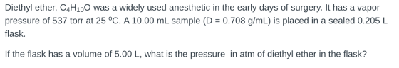 Diethyl ether, C4H100 was a widely used anesthetic in the early days of surgery. It has a vapor pressure of 537 torr at 25 °C